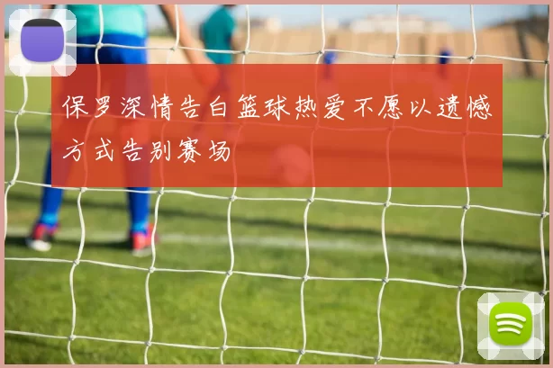 保罗深情告白篮球热爱不愿以遗憾方式告别赛场