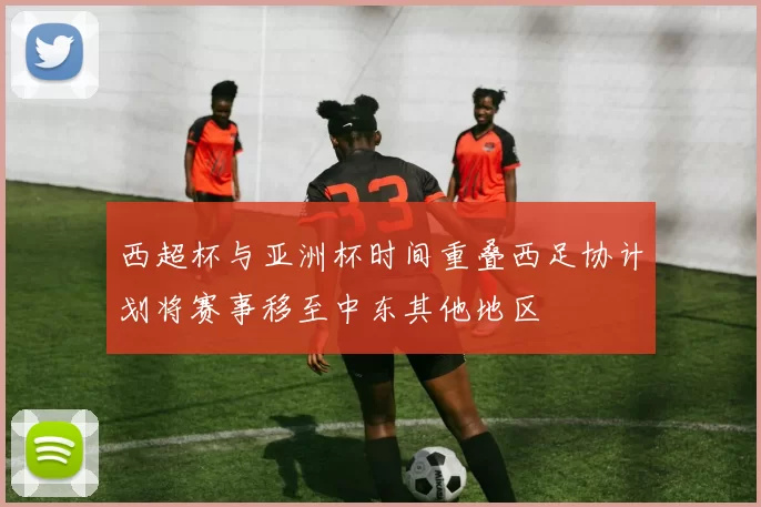 西超杯与亚洲杯时间重叠西足协计划将赛事移至中东其他地区