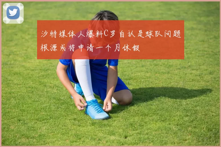 沙特媒体人爆料C罗自认是球队问题根源或将申请一个月休假