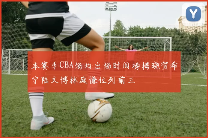 本赛季CBA场均出场时间榜揭晓贺希宁陆文博林庭谦位列前三
