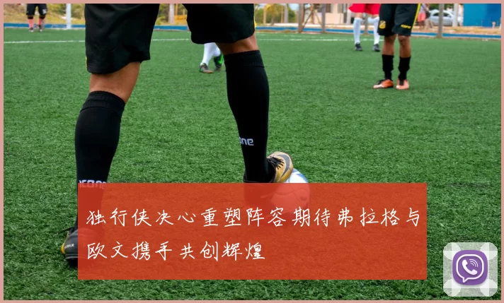 独行侠决心重塑阵容期待弗拉格与欧文携手共创辉煌