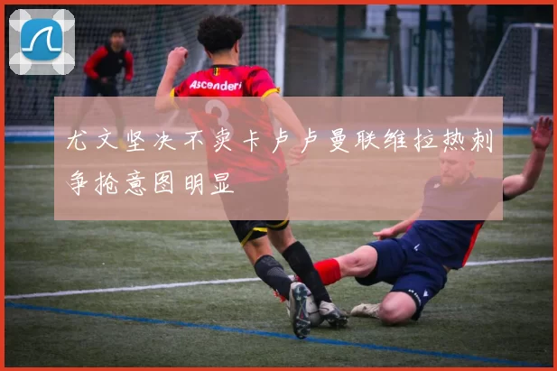 尤文坚决不卖卡卢卢曼联维拉热刺争抢意图明显