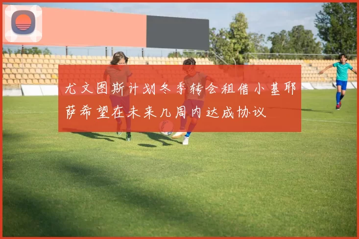 尤文图斯计划冬季转会租借小基耶萨希望在未来几周内达成协议