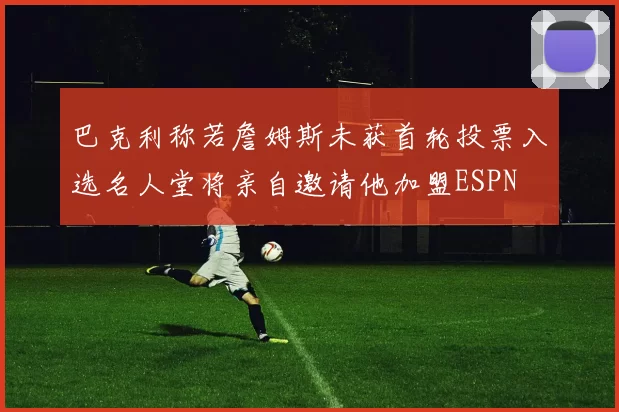 巴克利称若詹姆斯未获首轮投票入选名人堂将亲自邀请他加盟ESPN