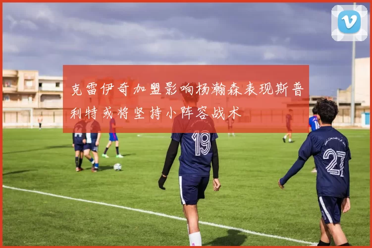 克雷伊奇加盟影响杨瀚森表现斯普利特或将坚持小阵容战术